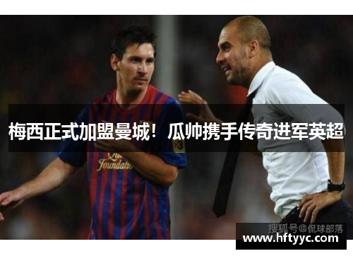 梅西正式加盟曼城！瓜帅携手传奇进军英超